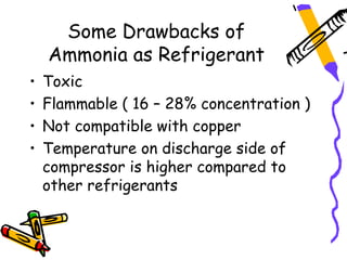 Some Drawbacks of
    Ammonia as Refrigerant
•   Toxic
•   Flammable ( 16 – 28% concentration )
•   Not compatible with copper
•   Temperature on discharge side of
    compressor is higher compared to
    other refrigerants
 