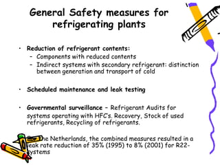 General Safety measures for
       refrigerating plants

• Reduction of refrigerant contents:
   – Components with reduced contents
   – Indirect systems with secondary refrigerant: distinction
     between generation and transport of cold

• Scheduled maintenance and leak testing

• Governmental surveillance – Refrigerant Audits for
  systems operating with HFC’s. Recovery, Stock of used
  refrigerants, Recycling of refrigerants.

• For the Netherlands, the combined measures resulted in a
  leak rate reduction of 35% (1995) to 8% (2001) for R22-
  systems
 