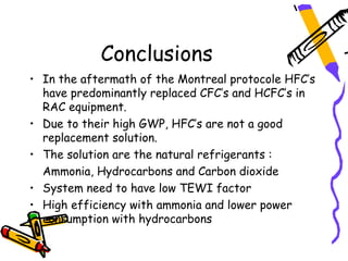 Conclusions
• In the aftermath of the Montreal protocole HFC’s
  have predominantly replaced CFC’s and HCFC’s in
  RAC equipment.
• Due to their high GWP, HFC’s are not a good
  replacement solution.
• The solution are the natural refrigerants :
  Ammonia, Hydrocarbons and Carbon dioxide
• System need to have low TEWI factor
• High efficiency with ammonia and lower power
  consumption with hydrocarbons
 