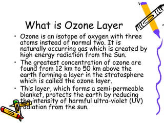What is Ozone Layer
• Ozone is an isotope of oxygen with three
  atoms instead of normal two. It is
  naturally occurring gas which is created by
  high energy radiation from the Sun.
• The greatest concentration of ozone are
  found from 12 km to 50 km above the
  earth forming a layer in the stratosphere
  which is called the ozone layer.
• This layer, which forms a semi-permeable
  blanket, protects the earth by reducing
  the intensity of harmful ultra-violet (UV)
  radiation from the sun.
 