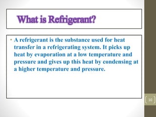 • A refrigerant is the substance used for heat
transfer in a refrigerating system. It picks up
heat by evaporation at a low temperature and
pressure and gives up this heat by condensing at
a higher temperature and pressure.
What is Refrigerant?
10
 