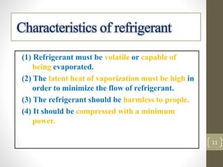 (1) Refrigerant must be volatile or capable of
being evaporated.
(2) The latent heat of vaporization must be high in
order to minimize the flow of refrigerant.
(3) The refrigerant should be harmless to people.
(4) It should be compressed with a minimum
power.
Characteristics of refrigerant
11
 