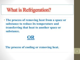 What is Refrigeration?
• The process of removing heat from a space or
substance to reduce its temperature and
transferring that heat to another space or
substance.
OR
The process of cooling or removing heat.
3
 