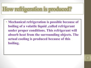 • Mechanical refrigeration is possible because of
boiling of a volatile liquid ,called refrigerant
under proper conditions. This refrigerant will
absorb heat from the surrounding objects. The
actual cooling is produced because of this
boiling.
How refrigeration is produced?
7
 