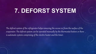 7. DEFORST SYSTEM
The defrost system of the refrigerator helps removing the excess ice from the surface of the
evaporator. The defrost system can be operated manually by the thermostat button or there
is automatic system comprising of the electric heater and the timer.
 