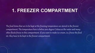 1. FREEZER COMPARTMENT
The food items that are to be kept at the freezing temperature are stored in the freezer
compartment. The temperature here is below zero degree Celsius so the water and many
other fluids freeze in this compartment. If you want to make ice cream, ice, freeze the food
etc. they have to be kept in the freezer compartment.
 