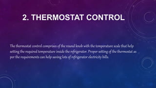 2. THERMOSTAT CONTROL
The thermostat control comprises of the round knob with the temperature scale that help
setting the required temperature inside the refrigerator. Proper setting of the thermostat as
per the requirements can help saving lots of refrigerator electricity bills.
 