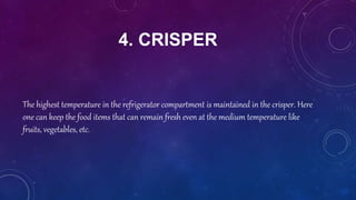 4. CRISPER
The highest temperature in the refrigerator compartment is maintained in the crisper. Here
one can keep the food items that can remain fresh even at the medium temperature like
fruits, vegetables, etc.
 