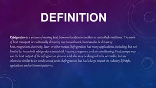 DEFINITION
Refrigeration is a process of moving heat from one location to another in controlled conditions. The work
of heat transport is traditionally driven by mechanical work, but can also be driven by
heat, magnetism, electricity, laser, or other means. Refrigeration has many applications, including, but not
limited to: household refrigerators, industrial freezers, cryogenics, and air conditioning. Heat pumps may
use the heat output of the refrigeration process, and also may be designed to be reversible, but are
otherwise similar to air conditioning units. Refrigeration has had a large impact on industry, lifestyle,
agriculture and settlement patterns.
 