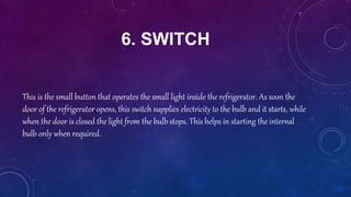6. SWITCH
This is the small button that operates the small light inside the refrigerator. As soon the
door of the refrigerator opens, this switch supplies electricity to the bulb and it starts, while
when the door is closed the light from the bulb stops. This helps in starting the internal
bulb only when required.
 