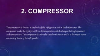 2. COMPRESSOR
The compressor is located at the back of the refrigerator and in the bottom area. The
compressor sucks the refrigerant from the evaporator and discharges it at high pressure
and temperature. The compressor is driven by the electric motor and it is the major power
consuming devise of the refrigerator.
 