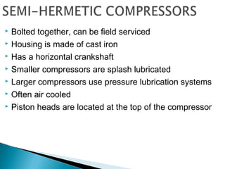  Bolted together, can be field serviced
 Housing is made of cast iron
 Has a horizontal crankshaft
 Smaller compressors are splash lubricated
 Larger compressors use pressure lubrication systems
 Often air cooled
 Piston heads are located at the top of the compressor
 