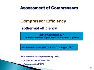 45
Isothermal efficiency
P1 = Absolute intake pressure kg / cm2
Q1 = Free air delivered m3 / hr
r = Pressure ratio P2/P1
Compressor Efficiency
Assessment of CompressorsAssessment of Compressors
Isothermal efficiency =
Actual measured input power / Isothermal power
Isothermal power (kW) = P1 x Q1 x loger / 36.7
 