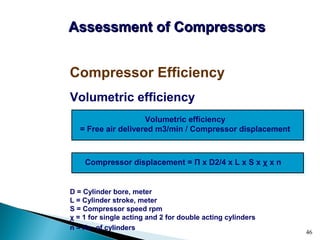 46
Volumetric efficiency
D = Cylinder bore, meter
L = Cylinder stroke, meter
S = Compressor speed rpm
χ = 1 for single acting and 2 for double acting cylinders
n = No. of cylinders
Compressor Efficiency
Assessment of CompressorsAssessment of Compressors
Volumetric efficiency
= Free air delivered m3/min / Compressor displacement
Compressor displacement = Π x D2/4 x L x S x χ x n
 