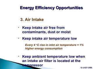 52© UNEP 2006© UNEP 2006
3. Air Intake
• Keep intake air free from
contaminants, dust or moist
• Keep intake air temperature low
Every 4 o
C rise in inlet air temperature = 1%
higher energy consumption
• Keep ambient temperature low when
an intake air filter is located at the
compressor
Energy Efficiency OpportunitiesEnergy Efficiency Opportunities
 