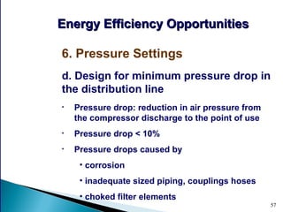 57
d. Design for minimum pressure drop in
the distribution line
• Pressure drop: reduction in air pressure from
the compressor discharge to the point of use
• Pressure drop < 10%
• Pressure drops caused by
• corrosion
• inadequate sized piping, couplings hoses
• choked filter elements
Energy Efficiency OpportunitiesEnergy Efficiency Opportunities
6. Pressure Settings
 