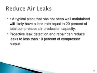  • A typical plant that has not been well maintained
will likely have a leak rate equal to 20 percent of
total compressed air production capacity.
 Proactive leak detection and repair can reduce
leaks to less than 10 percent of compressor
output
72
 