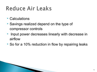  Calculations
 Savings realized depend on the type of
compressor controls
 Input power decreases linearly with decrease in
airflow
 So for a 10% reduction in flow by repairing leaks
73
 