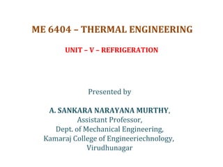 ME 6404 – THERMAL ENGINEERING
UNIT – V – REFRIGERATION
Presented by
A. SANKARA NARAYANA MURTHY,
Assistant Professor,
Dept. of Mechanical Engineering,
Kamaraj College of Engineeriechnology,
Virudhunagar
 