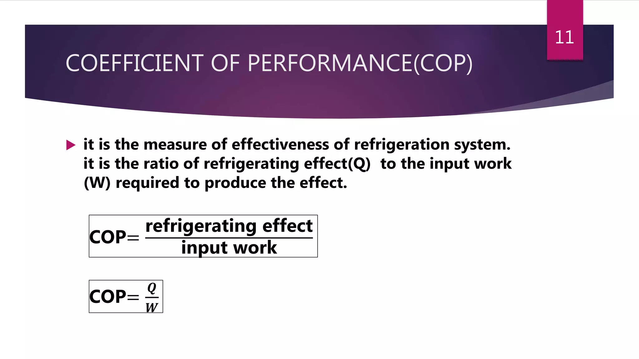 COEFFICIENT OF PERFORMANCE(COP)
 it is the measure of effectiveness of refrigeration system.
it is the ratio of refrigerating effect(Q) to the input work
(W) required to produce the effect.
COP=
refrigerating effect
input work
COP=
𝑸
𝑾
11
 