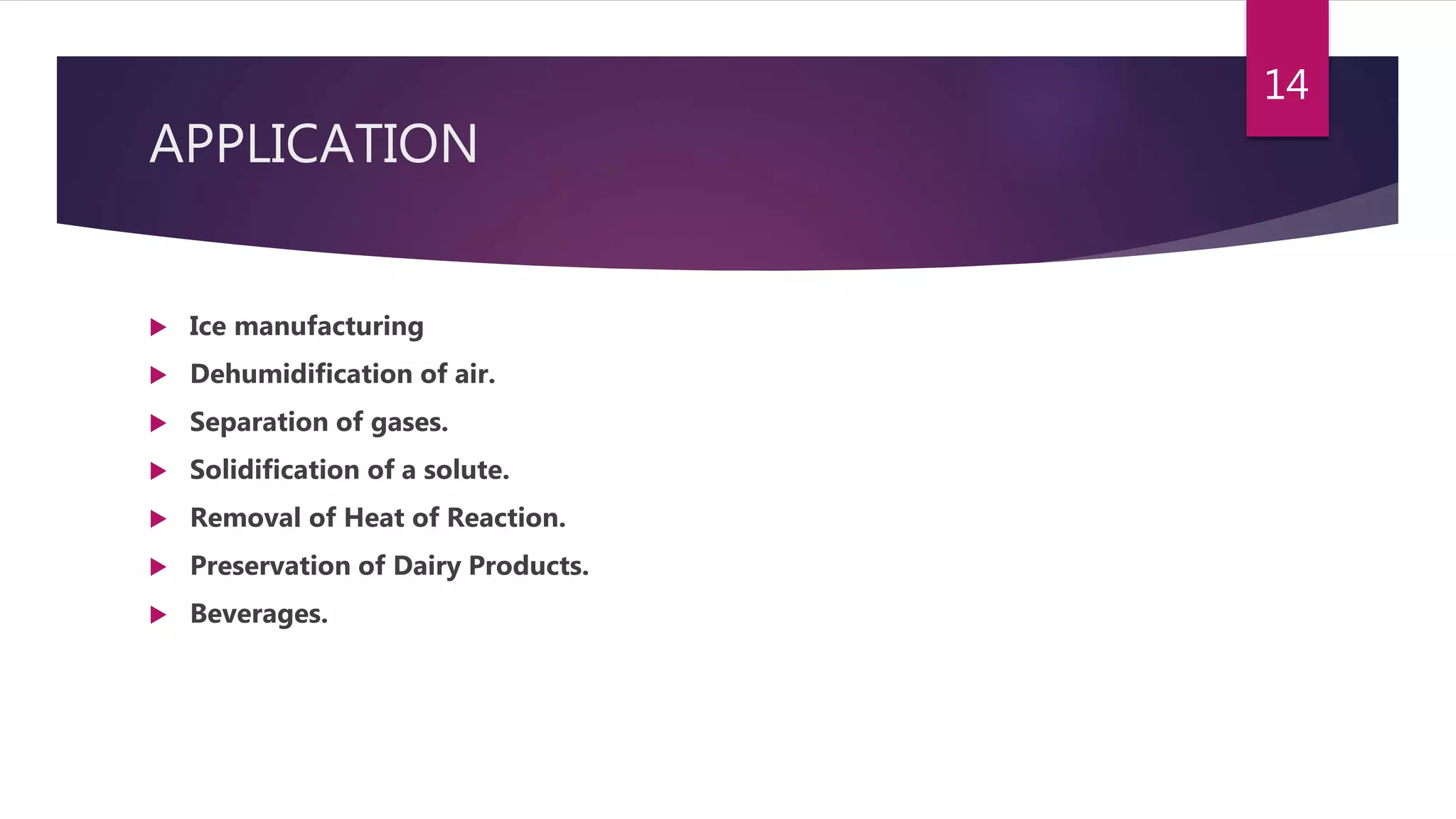 APPLICATION
 Ice manufacturing
 Dehumidification of air.
 Separation of gases.
 Solidification of a solute.
 Removal of Heat of Reaction.
 Preservation of Dairy Products.
 Beverages.
14
 