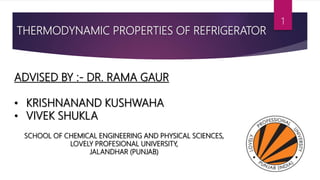 THERMODYNAMIC PROPERTIES OF REFRIGERATOR
ADVISED BY :- DR. RAMA GAUR
• KRISHNANAND KUSHWAHA
• VIVEK SHUKLA
SCHOOL OF CHEMICAL ENGINEERING AND PHYSICAL SCIENCES,
LOVELY PROFESIONAL UNIVERSITY,
JALANDHAR (PUNJAB)
1
 