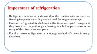 Importance of refrigeration
• Refrigerated temperatures do not slow the reaction rates as much as
freezing temperatures so they are not used for long term storage.
• However refrigerated foods do not suffer from ice crystal damage and
they do not have to go through a thawing time before preparation as do
many of their frozen counter parts.
• For this reason refrigeration is a storage method of choice in many
situations.
 