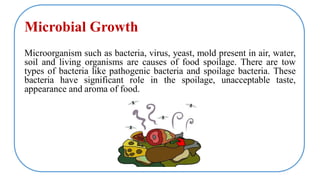 Microbial Growth
Microorganism such as bacteria, virus, yeast, mold present in air, water,
soil and living organisms are causes of food spoilage. There are tow
types of bacteria like pathogenic bacteria and spoilage bacteria. These
bacteria have significant role in the spoilage, unacceptable taste,
appearance and aroma of food.
 