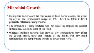 Microbial Growth
• Pathogenic bacteria are the root cause of food borne illness, can grow
rapidly in the temperature range of 4°C (40°F) to 60°C (140°F)
generally referred as danger zone.
• The presence of these bacteria will not have the impact on general
appearance, taste and odor of the food.
• Whereas spoilage bacteria that grow at low temperatures may affect
the colour, smell, taste and texture of the foods. For any good
refrigeration, the temperature should be lower than 7.5°C.
 