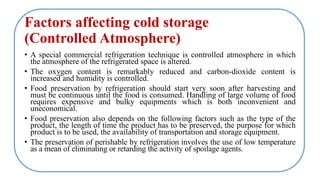 Factors affecting cold storage
(Controlled Atmosphere)
• A special commercial refrigeration technique is controlled atmosphere in which
the atmosphere of the refrigerated space is altered.
• The oxygen content is remarkably reduced and carbon-dioxide content is
increased and humidity is controlled.
• Food preservation by refrigeration should start very soon after harvesting and
must be continuous until the food is consumed. Handling of large volume of food
requires expensive and bulky equipments which is both inconvenient and
uneconomical.
• Food preservation also depends on the following factors such as the type of the
product, the length of time the product has to be preserved, the purpose for which
product is to be used, the availability of transportation and storage equipment.
• The preservation of perishable by refrigeration involves the use of low temperature
as a mean of eliminating or retarding the activity of spoilage agents.
 