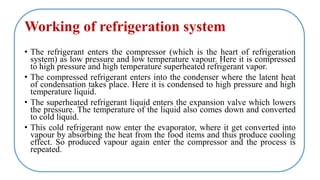 Working of refrigeration system
• The refrigerant enters the compressor (which is the heart of refrigeration
system) as low pressure and low temperature vapour. Here it is compressed
to high pressure and high temperature superheated refrigerant vapor.
• The compressed refrigerant enters into the condenser where the latent heat
of condensation takes place. Here it is condensed to high pressure and high
temperature liquid.
• The superheated refrigerant liquid enters the expansion valve which lowers
the pressure. The temperature of the liquid also comes down and converted
to cold liquid.
• This cold refrigerant now enter the evaporator, where it get converted into
vapour by absorbing the heat from the food items and thus produce cooling
effect. So produced vapour again enter the compressor and the process is
repeated.
 