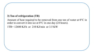 3) Ton of refrigeration (TR)
Amount of heat required to be removed from one ton of water at 0°C in
order to convert it into ice at 0°C in one day (24 hours).
1TR= 12600 KJ/h or 210 KJ/min or 3.5 KW
 