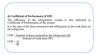 4) Coefficient of Performance (COP)
The efficiency of the refrigeration system is also indicated as
Coefficient of Performance of the system.
It is the ratio of the heat extracted in the refrigerator to the work done on
the refrigerant.
COP = Amount of heat extracted in the refrigerator (Q)
Amount of work done (W)
COP = Q
W
 