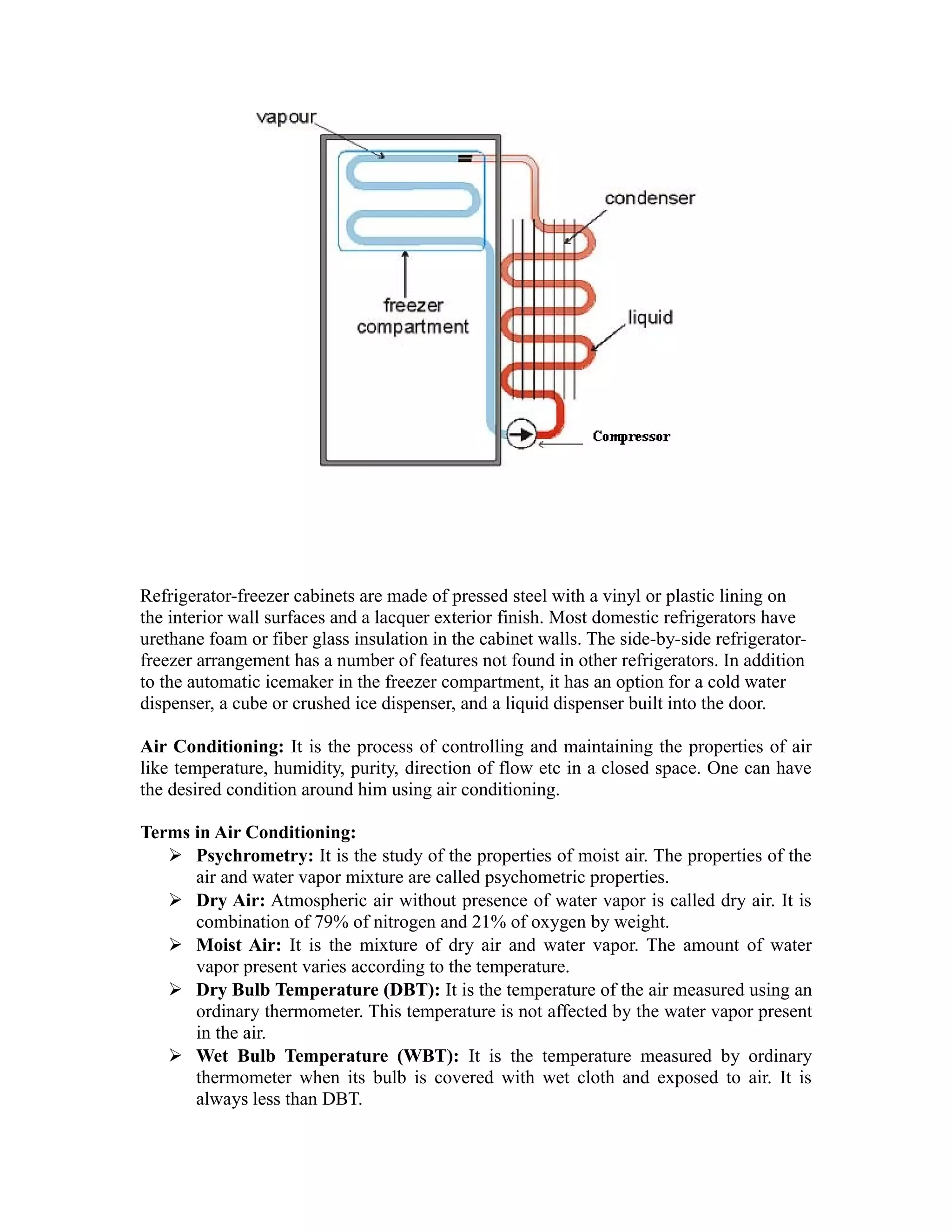 Refrigerator-freezer cabinets are made of pressed steel with a vinyl or plastic lining on
the interior wall surfaces and a lacquer exterior finish. Most domestic refrigerators have
urethane foam or fiber glass insulation in the cabinet walls. The side-by-side refrigerator-
freezer arrangement has a number of features not found in other refrigerators. In addition
to the automatic icemaker in the freezer compartment, it has an option for a cold water
dispenser, a cube or crushed ice dispenser, and a liquid dispenser built into the door.

Air Conditioning: It is the process of controlling and maintaining the properties of air
like temperature, humidity, purity, direction of flow etc in a closed space. One can have
the desired condition around him using air conditioning.

Terms in Air Conditioning:
    Psychrometry: It is the study of the properties of moist air. The properties of the
      air and water vapor mixture are called psychometric properties.
    Dry Air: Atmospheric air without presence of water vapor is called dry air. It is
      combination of 79% of nitrogen and 21% of oxygen by weight.
    Moist Air: It is the mixture of dry air and water vapor. The amount of water
      vapor present varies according to the temperature.
    Dry Bulb Temperature (DBT): It is the temperature of the air measured using an
      ordinary thermometer. This temperature is not affected by the water vapor present
      in the air.
    Wet Bulb Temperature (WBT): It is the temperature measured by ordinary
      thermometer when its bulb is covered with wet cloth and exposed to air. It is
      always less than DBT.
 
