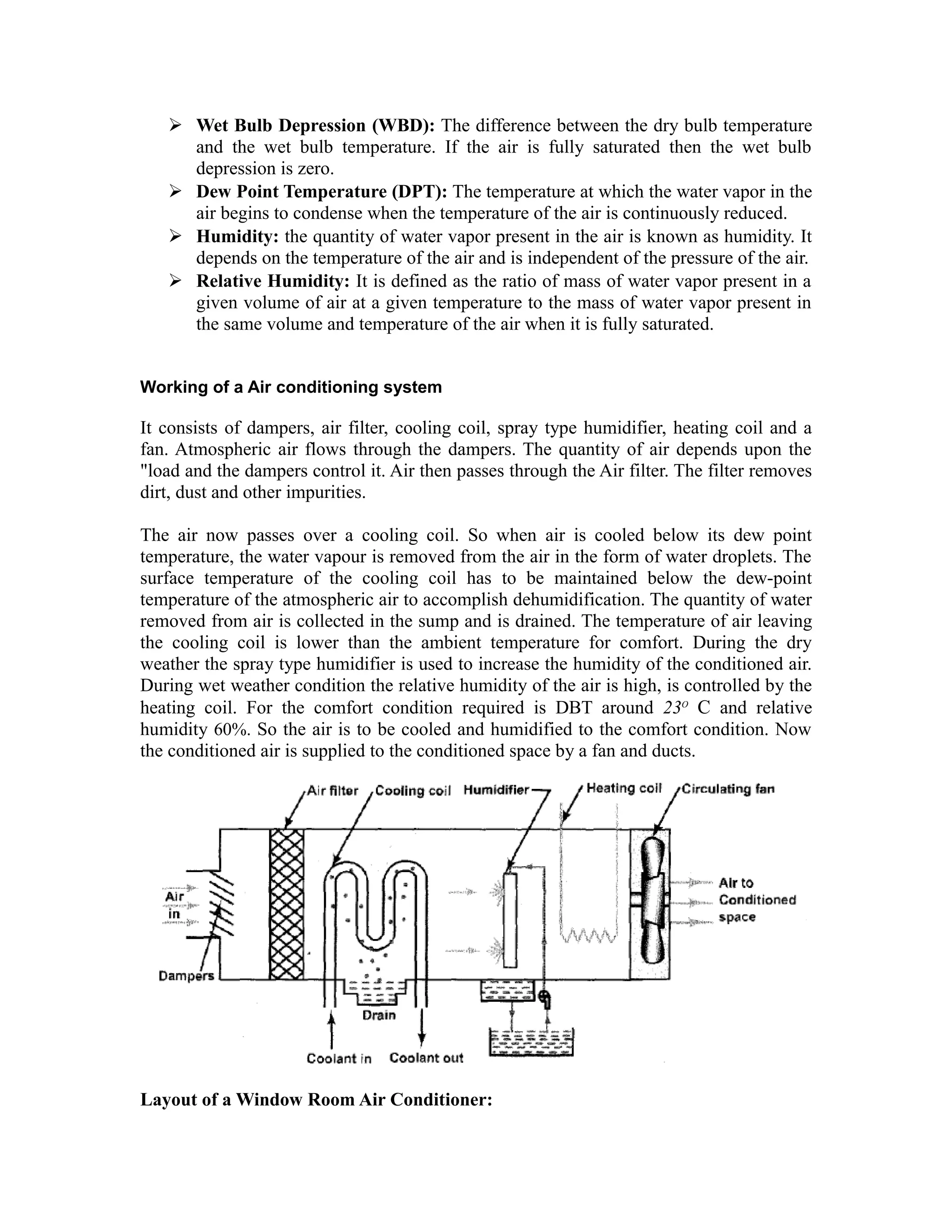  Wet Bulb Depression (WBD): The difference between the dry bulb temperature
     and the wet bulb temperature. If the air is fully saturated then the wet bulb
     depression is zero.
    Dew Point Temperature (DPT): The temperature at which the water vapor in the
     air begins to condense when the temperature of the air is continuously reduced.
    Humidity: the quantity of water vapor present in the air is known as humidity. It
     depends on the temperature of the air and is independent of the pressure of the air.
    Relative Humidity: It is defined as the ratio of mass of water vapor present in a
     given volume of air at a given temperature to the mass of water vapor present in
     the same volume and temperature of the air when it is fully saturated.


Working of a Air conditioning system

It consists of dampers, air filter, cooling coil, spray type humidifier, heating coil and a
fan. Atmospheric air flows through the dampers. The quantity of air depends upon the
"load and the dampers control it. Air then passes through the Air filter. The filter removes
dirt, dust and other impurities.

The air now passes over a cooling coil. So when air is cooled below its dew point
temperature, the water vapour is removed from the air in the form of water droplets. The
surface temperature of the cooling coil has to be maintained below the dew-point
temperature of the atmospheric air to accomplish dehumidification. The quantity of water
removed from air is collected in the sump and is drained. The temperature of air leaving
the cooling coil is lower than the ambient temperature for comfort. During the dry
weather the spray type humidifier is used to increase the humidity of the conditioned air.
During wet weather condition the relative humidity of the air is high, is controlled by the
heating coil. For the comfort condition required is DBT around 23O C and relative
humidity 60%. So the air is to be cooled and humidified to the comfort condition. Now
the conditioned air is supplied to the conditioned space by a fan and ducts.




Layout of a Window Room Air Conditioner:
 