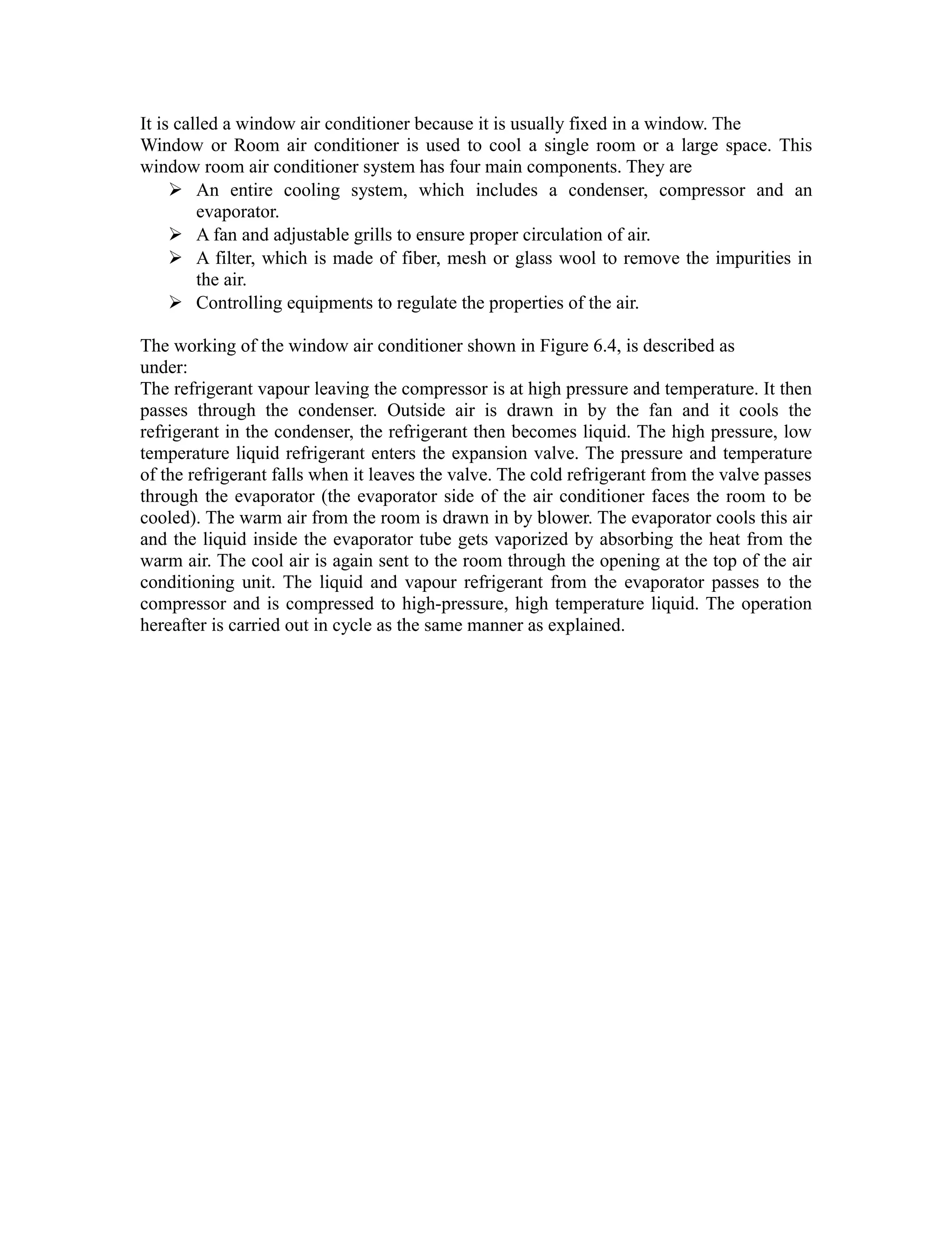 It is called a window air conditioner because it is usually fixed in a window. The
Window or Room air conditioner is used to cool a single room or a large space. This
window room air conditioner system has four main components. They are
      An entire cooling system, which includes a condenser, compressor and an
         evaporator.
      A fan and adjustable grills to ensure proper circulation of air.
      A filter, which is made of fiber, mesh or glass wool to remove the impurities in
         the air.
      Controlling equipments to regulate the properties of the air.

The working of the window air conditioner shown in Figure 6.4, is described as
under:
The refrigerant vapour leaving the compressor is at high pressure and temperature. It then
passes through the condenser. Outside air is drawn in by the fan and it cools the
refrigerant in the condenser, the refrigerant then becomes liquid. The high pressure, low
temperature liquid refrigerant enters the expansion valve. The pressure and temperature
of the refrigerant falls when it leaves the valve. The cold refrigerant from the valve passes
through the evaporator (the evaporator side of the air conditioner faces the room to be
cooled). The warm air from the room is drawn in by blower. The evaporator cools this air
and the liquid inside the evaporator tube gets vaporized by absorbing the heat from the
warm air. The cool air is again sent to the room through the opening at the top of the air
conditioning unit. The liquid and vapour refrigerant from the evaporator passes to the
compressor and is compressed to high-pressure, high temperature liquid. The operation
hereafter is carried out in cycle as the same manner as explained.
 