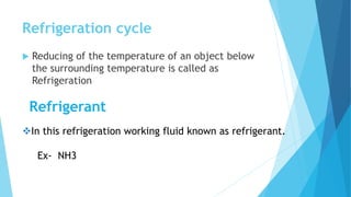 Refrigeration cycle
 Reducing of the temperature of an object below
the surrounding temperature is called as
Refrigeration
Refrigerant
In this refrigeration working fluid known as refrigerant.
Ex- NH3
 