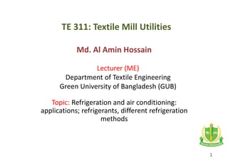 TE 311: Textile Mill Utilities
Md. Al Amin Hossain
Lecturer (ME)
Department of Textile Engineering
Green University of Bangladesh (GUB)
Topic: Refrigeration and air conditioning:
applications; refrigerants, different refrigeration
methods
1
 