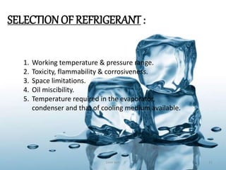 SELECTIONOF REFRIGERANT :
1. Working temperature & pressure range.
2. Toxicity, flammability & corrosiveness.
3. Space limitations.
4. Oil miscibility.
5. Temperature required in the evaporator,
condenser and that of cooling medium available.
Love soni 11
 