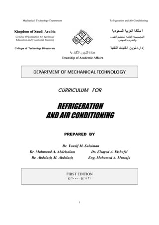 Mechanical Technology Department

Refrigeration and Air-Conditioning

Kingdom of Saudi Arabia

‫ﺍﳌﻤﻠﻜﺔ ﺍﻟﻌﺮﺑﻴﺔ ﺍﻟﺴﻌﻮﺩﻳﺔ‬

General Organization for Technical
Education and Vocational Training

‫اﻟﻤﺆﺳﺴﺔ اﻟﻌﺎﻣﺔ ﻟﻠﺘﻌﻠﻴﻢ اﻟﻔﻨﻲ‬
‫واﻟﺘﺪرﻳﺐ اﻟﻤﻬﻨﻲ‬

Colleges of Technologe Directorate

‫ﺇﺩﺍﺭﺓ ﺷﺆﻭﻥ ﺍﻟﻜﻠﻴﺎﺕ ﺍﻟﺘﻘﻨﻴﺔ‬

‫ﻋﻤﺎﺩﺓ ﺍﻟﺸﺆﻭﻥ ﺍﻷﻛﺎﺩﳝﻴﺔ‬
Deanship of Academic Affairs

DEPARTMENT OF MECHANICAL TECHNOLOGY

CURRICULUM FOR

REFRIGERATION
AND AIR CONDITIONING
PREPARED BY
Dr. Yousif M. Suleiman
Dr. Mahmoud A. Abdelsalam

Dr. Elsayed A. Elshafei

Dr. Abdelaziz M. Abdelaziz

Eng. Mohamed A. Mustafa

FIRST EDITION
G ٢٠٠٠ – H ١٤٢١

١

 