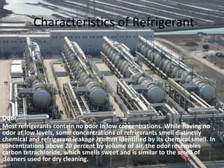 Characteristics of RefrigerantOdorMost refrigerants contain no odor in low concentrations. While having no odor at low levels, some concentrations of refrigerants smell distinctly chemical and refrigerant leakage is often identified by its chemical smell. In concentrations above 20 percent by volume of air, the odor resembles carbon tetrachloride, which smells sweet and is similar to the smell of cleaners used for dry cleaning. 