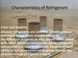 Characteristics of RefrigerantColor and StabilityAll pure refrigerants are colorless in both gaseous and liquid forms. Color may be added for identification purposes or may appear when mixed with other chemical compounds. Many refrigerant compounds are considered stable because of their ability to not decompose while going through the physical change of a gas to a liquid. 