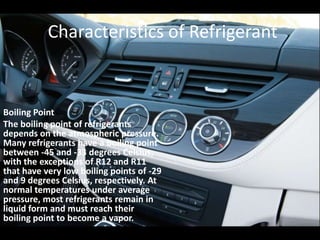 Characteristics of RefrigerantBoiling PointThe boiling point of refrigerants depends on the atmospheric pressure. Many refrigerants have a boiling point between -45 and -33 degrees Celsius, with the exceptions of R12 and R11 that have very low boiling points of -29 and 9 degrees Celsius, respectively. At normal temperatures under average pressure, most refrigerants remain in liquid form and must reach their boiling point to become a vapor. 