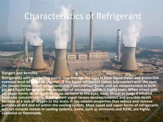 Characteristics of RefrigerantDangers and BenefitsRefrigerants with low boiling points may damage the eyes in their liquid states and protective eyewear must be worn at all times. If the liquid refrigerant comes into contact with the eyes, the tissues freeze. Most refrigerants don't contaminate foods and are nonpoisonous in both gas and liquid forms, with the exception of ammonia, which is highly toxic. When mixed with air, vapor forms of refrigerants cause no harm to the eyes, nose, throat or lungs if inhaled. Excessive concentrations of refrigerant vapor causes unconsciousness and possible death because of a lack of oxygen to the brain. It has solvent properties that reduce and remove particles of dirt and oil within the cooling system. Most liquid and vapor forms of refrigerants will not corrode metals in cooling systems. Some, such as ammonia and R290, are highly explosive or flammable.