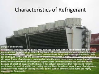 Characteristics of RefrigerantDangers and BenefitsRefrigerants with low boiling points may damage the eyes in their liquid states and protective eyewear must be worn at all times. If the liquid refrigerant comes into contact with the eyes, the tissues freeze. Most refrigerants don't contaminate foods and are nonpoisonous in both gas and liquid forms, with the exception of ammonia, which is highly toxic. When mixed with air, vapor forms of refrigerants cause no harm to the eyes, nose, throat or lungs if inhaled. Excessive concentrations of refrigerant vapor causes unconsciousness and possible death because of a lack of oxygen to the brain. It has solvent properties that reduce and remove particles of dirt and oil within the cooling system. Most liquid and vapor forms of refrigerants will not corrode metals in cooling systems. Some, such as ammonia and R290, are highly explosive or flammable.