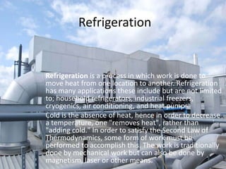 RefrigerationRefrigeration is a process in which work is done to move heat from one location to another. Refrigeration has many applications these include but are not limited to; household refrigerators, industrial freezers, cryogenics, air conditioning, and heat pumps.Cold is the absence of heat, hence in order to decrease a temperature, one "removes heat", rather than "adding cold." In order to satisfy the Second Law of Thermodynamics, some form of work must be performed to accomplish this. The work is traditionally done by mechanical work but can also be done by magnetism, laser or other means.