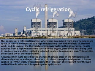 Cyclic refrigerationThis consists of a refrigeration cycle, where heat is removed from a low-temperature space or source and rejected to a high-temperature sink with the help of external work, and its inverse, the thermodynamic power cycle. In the power cycle, heat is supplied from a high-temperature source to the engine, part of the heat being used to produce work and the rest being rejected to a low-temperature sink. This satisfies the second law of thermodynamics.A refrigeration cycle describes the changes that take place in the refrigerant as it alternately absorbs and rejects heat as it circulates through a refrigerator. It is also applied to HVACR work, when describing the "process" of refrigerant flow through an HVACR unit, whether it is a packaged or split system.