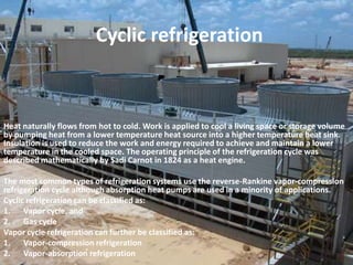 Cyclic refrigerationHeat naturally flows from hot to cold. Work is applied to cool a living space or storage volume by pumping heat from a lower temperature heat source into a higher temperature heat sink. Insulation is used to reduce the work and energy required to achieve and maintain a lower temperature in the cooled space. The operating principle of the refrigeration cycle was described mathematically by Sadi Carnot in 1824 as a heat engine.The most common types of refrigeration systems use the reverse-Rankine vapor-compression refrigeration cycle although absorption heat pumps are used in a minority of applications.Cyclic refrigeration can be classified as:Vapor cycle, and Gas cycleVapor cycle refrigeration can further be classified as:Vapor-compression refrigeration Vapor-absorption refrigeration