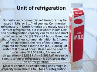 Unit of refrigerationDomestic and commercial refrigerators may be rated in kJ/s, or Btu/h of cooling. Commercial refrigerators in North America are mostly rated in tons of refrigeration, but elsewhere in kW. One ton of refrigeration capacity can freeze one short ton of water at 0 °C (32 °F) in 24 hours. Based on that: A much less common definition is: 1 tonne of refrigeration is the rate of heat removal required to freeze a metric ton (i.e., 1000 kg) of water at 0 °C in 24 hours. Based on the heat of fusion being 333.55 kJ/kg, 1 tonne of refrigeration = 13,898 kJ/h = 3.861 kW. As can be seen, 1 tonne of refrigeration is 10% larger than 1 ton of refrigeration.Most residential air conditioning units range in capacity from about 1 to 5 tons of refrigeration.