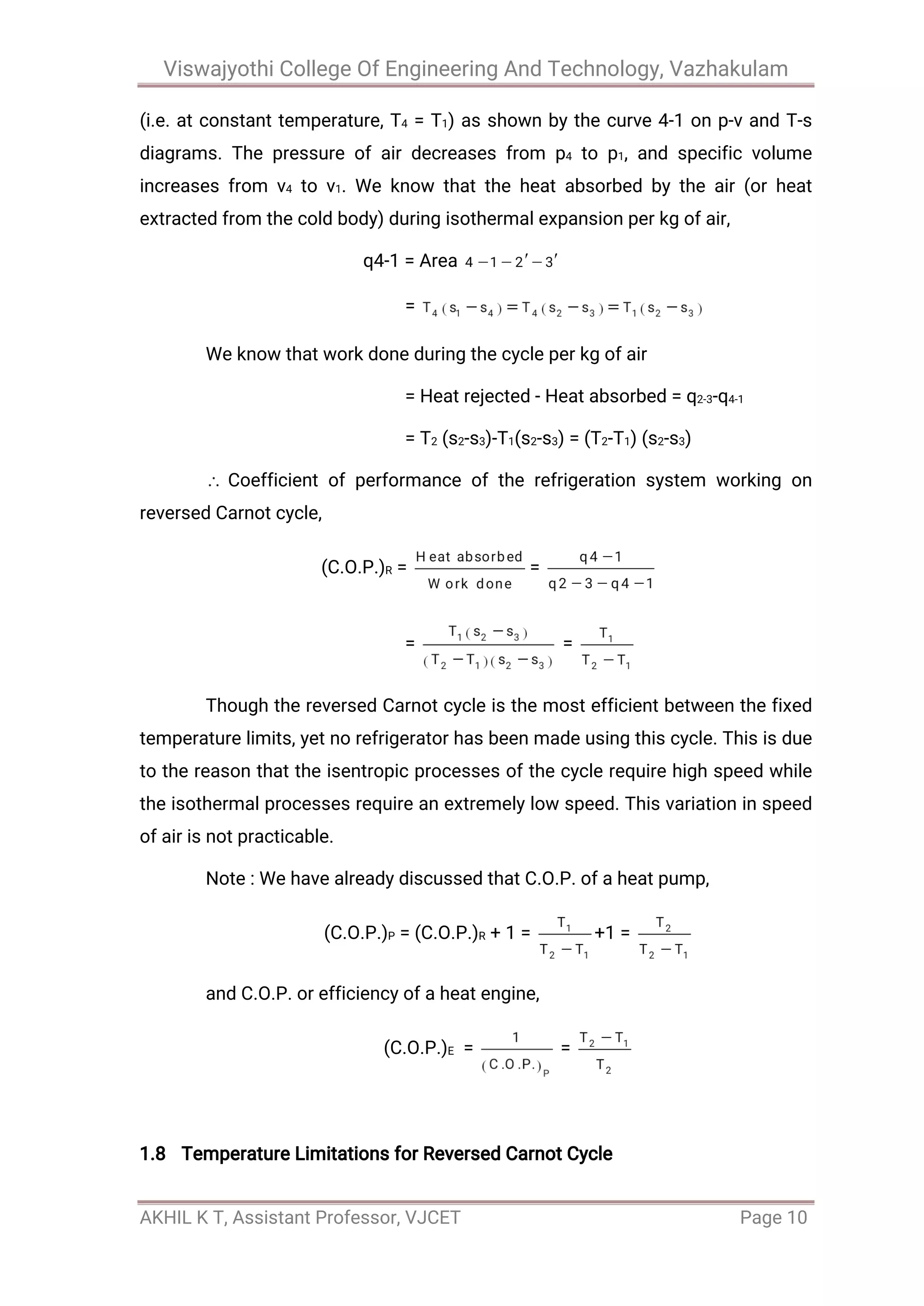 Viswajyothi College Of Engineering And Technology, Vazhakulam
AKHIL K T, Assistant Professor, VJCET Page 10
(i.e. at constant temperature, T4 = T1) as shown by the curve 4-1 on p-v and T-s
diagrams. The pressure of air decreases from p4 to p1, and specific volume
increases from v4 to v1. We know that the heat absorbed by the air (or heat
extracted from the cold body) during isothermal expansion per kg of air,
q4-1 = Area
=
We know that work done during the cycle per kg of air
= Heat rejected - Heat absorbed = q2-3-q4-1
= T2 (s2-s3)-T1(s2-s3) = (T2-T1) (s2-s3)
Coefficient of performance of the refrigeration system working on
reversed Carnot cycle,
(C.O.P.)R = =
= =
Though the reversed Carnot cycle is the most efficient between the fixed
temperature limits, yet no refrigerator has been made using this cycle. This is due
to the reason that the isentropic processes of the cycle require high speed while
the isothermal processes require an extremely low speed. This variation in speed
of air is not practicable.
Note : We have already discussed that C.O.P. of a heat pump,
(C.O.P.)P = (C.O.P.)R + 1 = +1 =
and C.O.P. or efficiency of a heat engine,
(C.O.P.)E = =
1.8 Temperature Limitations for Reversed Carnot Cycle
 